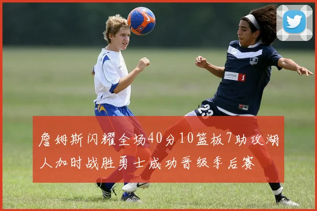 詹姆斯闪耀全场40分10篮板7助攻湖人加时战胜勇士成功晋级季后赛